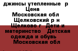 джинсы утепленные, р116 › Цена ­ 800 - Московская обл., Щелковский р-н, Щелково г. Дети и материнство » Детская одежда и обувь   . Московская обл.